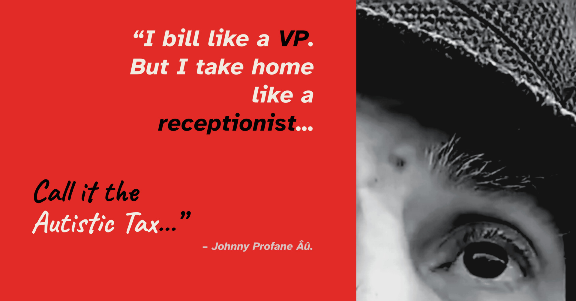 A split-design graphic card. The left half has a solid red background containing the quote: “I bill like a VP. But take home like a receptionist. Call it the Autistic Tax.” — Johnny Profane Âû. The right half features a dramatic, high-contrast black-and-white close-up photo of the eye and brow of Author. From the autobiography My Autistic Life is My Art, arriving Fall 2026.